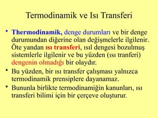 • Thermodinamik, denge durumları ve bir denge
durumundan diğerine olan değişmelerle ilgilenir.
Öte yandan ısı transferi, ısıl dengesi bozulmuş
sistemlerle ilgilenir ve bu yüzden (ısı tranferi)
dengenin olmadığı bir olaydır.
• Bu yüzden, bir ısı transfer çalışması yalnızca
termodinamik prensiplere dayanamaz.
• Bununla birlikte termodinamiğin kanunları, ısı
transferi bilimi için bir çerçeve oluşturur.
Termodinamik ve Isı Transferi
 