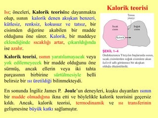 Isı; önceleri, Kalorik teorisine dayanmakta
olup, ısının kalorik denen akışkan benzeri,
kütlesiz, renksiz, kokusuz ve tatsız, bir
cisimden diğerine akabilen bir madde
olduğunu öne sürer. Kalorik, bir maddeye
eklendiğinde sıcaklığı artar, çıkarıldığında
ise azalır.
En sonunda İngiliz James P. Joule’un deneyleri, kuşku duyanları ısının
bir madde olmadığına ikna etti ve böylelikle kalorik teorisini geçersiz
kıldı. Ancak, kalorik teorisi, termodinamik ve ısı transferinin
gelişmesine büyük katkı sağlamıştır.
Kalorik teorisi, ısının yaratılamayacak veya
yok edilemeyecek bir madde olduğunu öne
sürmüş, ancak ellerin veya iki tahta
parçasının birbirine sürtülmesiyle belli
belirsiz bir ısı üretildiği bilinmekteydi.
Kalorik teorisi
 