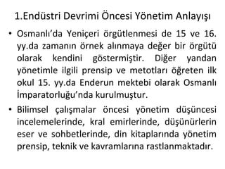 1.Endüstri Devrimi Öncesi Yönetim Anlayışı Osmanlı’da Yeniçeri örgütlenmesi de 15 ve 16. yy.da zamanın örnek alınmaya değer bir örgütü olarak kendini göstermiştir. Diğer yandan yönetimle ilgili prensip ve metotları öğreten ilk okul 15. yy.da Enderun mektebi olarak Osmanlı İmparatorluğu’nda kurulmuştur. Bilimsel çalışmalar öncesi yönetim düşüncesi incelemelerinde, kral emirlerinde, düşünürlerin eser ve sohbetlerinde, din kitaplarında yönetim prensip, teknik ve kavramlarına rastlanmaktadır. 
