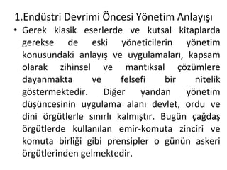 1.Endüstri Devrimi Öncesi Yönetim Anlayışı Gerek klasik eserlerde ve kutsal kitaplarda gerekse de eski yöneticilerin yönetim konusundaki anlayış ve uygulamaları, kapsam olarak zihinsel ve mantıksal çözümlere dayanmakta ve felsefi bir nitelik göstermektedir. Diğer yandan yönetim düşüncesinin uygulama alanı devlet, ordu ve dini örgütlerle sınırlı kalmıştır. Bugün çağdaş örgütlerde kullanılan emir-komuta zinciri ve komuta birliği gibi prensipler o günün askeri örgütlerinden gelmektedir. 