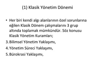 (1) Klasik Yönetim Dönemi Her biri kendi algı alanlarının özel sorunlarına eğilen Klasik Dönem çalışmalarını 3 grup altında toplamak mümkündür. Söz konusu Klasik Yönetim Kuramları; Bilimsel Yönetim Yaklaşımı, Yönetim Süreci Yaklaşımı, Bürokrasi Yaklaşımı, 