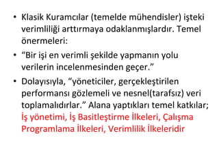 Klasik Kuramcılar (temelde mühendisler) işteki verimliliği arttırmaya odaklanmışlardır. Temel önermeleri: “ Bir işi en verimli şekilde yapmanın yolu verilerin incelenmesinden geçer.” Dolayısıyla, “yöneticiler, gerçekleştirilen performansı gözlemeli ve nesnel(tarafsız) veri toplamalıdırlar.” Alana yaptıkları temel katkılar;  İş yönetimi, İş Basitleştirme İlkeleri, Çalışma Programlama İlkeleri, Verimlilik İlkeleridir 
