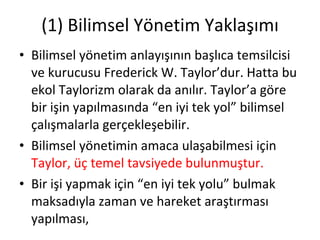 (1) Bilimsel Yönetim Yaklaşımı Bilimsel yönetim anlayışının başlıca temsilcisi ve kurucusu Frederick W. Taylor’dur. Hatta bu ekol Taylorizm olarak da anılır. Taylor’a göre bir işin yapılmasında “en iyi tek yol” bilimsel çalışmalarla gerçekleşebilir. Bilimsel yönetimin amaca ulaşabilmesi için  Taylor, üç temel tavsiyede bulunmuştur. Bir işi yapmak için “en iyi tek yolu” bulmak maksadıyla zaman ve hareket araştırması yapılması, 