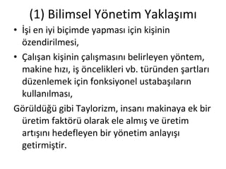 (1) Bilimsel Yönetim Yaklaşımı İşi en iyi biçimde yapması için kişinin özendirilmesi, Çalışan kişinin çalışmasını belirleyen yöntem, makine hızı, iş öncelikleri vb. türünden şartları düzenlemek için fonksiyonel ustabaşıların kullanılması, Görüldüğü gibi Taylorizm, insanı makinaya ek bir üretim faktörü olarak ele almış ve üretim artışını hedefleyen bir yönetim anlayışı getirmiştir. 