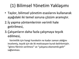 (1) Bilimsel Yönetim Yaklaşımı Taylor, bilimsel yönetim esaslarını kullanarak aşağıdaki iki temel soruna çözüm aramıştır. İş yapma yöntemlerinin verimli hale getirilmesi, Çalışanların daha fazla çalışmaya teşvik edilmesi, Verimlilik için hangi hareketin ne kadar zaman aldığını incelemiş, teşvik için de iki motivasyon kuralı belirlemiştir. “görev fikrinin verilmesi” ve “çalışana ekonomik gelir” sağlanması. 