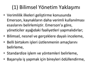 (1) Bilimsel Yönetim Yaklaşımı Verimlilik ilkeleri geliştirme konusunda Emerson, kaynakların daha verimli kullanılması esaslarını belirlemiştir. Emerson’a göre, yöneticiler aşağıdaki faaliyetleri yapmalıdırlar; Bilimsel, nesnel ve gerçeklere dayalı inceleme, Belli birtakım işleri üstlenmenin amaçlarını belirleme, Standardize işlem ve yöntemleri belirleme, Başarıyla iş yapmak için bireyleri ödüllendirme, 
