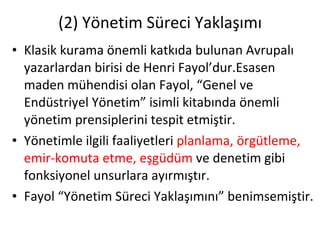 (2) Yönetim Süreci Yaklaşımı Klasik kurama önemli katkıda bulunan Avrupalı yazarlardan birisi de Henri Fayol’dur.Esasen maden mühendisi olan Fayol, “Genel ve Endüstriyel Yönetim” isimli kitabında önemli yönetim prensiplerini tespit etmiştir. Yönetimle ilgili faaliyetleri  planlama, örgütleme, emir-komuta etme, eşgüdüm  ve denetim gibi fonksiyonel unsurlara ayırmıştır. Fayol “Yönetim Süreci Yaklaşımını” benimsemiştir. 