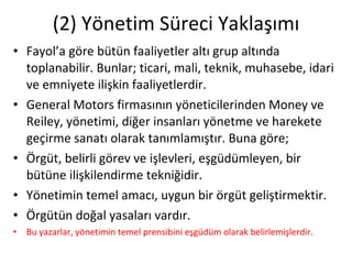 (2) Yönetim Süreci Yaklaşımı Fayol’a göre bütün faaliyetler altı grup altında toplanabilir. Bunlar; ticari, mali, teknik, muhasebe, idari ve emniyete ilişkin faaliyetlerdir. General Motors firmasının yöneticilerinden Money ve Reiley, yönetimi, diğer insanları yönetme ve harekete geçirme sanatı olarak tanımlamıştır. Buna göre; Örgüt, belirli görev ve işlevleri, eşgüdümleyen, bir bütüne ilişkilendirme tekniğidir. Yönetimin temel amacı, uygun bir örgüt geliştirmektir. Örgütün doğal yasaları vardır. Bu yazarlar, yönetimin temel prensibini eşgüdüm olarak belirlemişlerdir. 