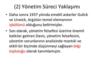 (2) Yönetim Süreci Yaklaşımı Daha sonra 1937 yılında emekli askerler Gulick ve Urwick, örgütün temel elemanının  işbölümü  olduğunu belirtmişler. Son olarak, yönetim felsefesi üzerine önemli katkılar getiren Davis, yönetim felsefesini, yönetim sorunlarının analizinde mantıki ve etkili bir biçimde düşünmeyi sağlayan  bilgi topluluğu  olarak tanımlamıştır. 