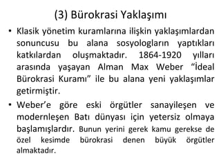 (3) Bürokrasi Yaklaşımı Klasik yönetim kuramlarına ilişkin yaklaşımlardan sonuncusu bu alana sosyologların yaptıkları katkılardan oluşmaktadır. 1864-1920 yılları arasında yaşayan Alman Max Weber “İdeal Bürokrasi Kuramı” ile bu alana yeni yaklaşımlar getirmiştir. Weber’e göre eski örgütler sanayileşen ve modernleşen Batı dünyası için yetersiz olmaya başlamışlardır.  Bunun yerini gerek kamu gerekse de özel kesimde bürokrasi denen büyük örgütler almaktadır. 