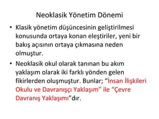 Neoklasik Yönetim Dönemi Klasik yönetim düşüncesinin geliştirilmesi konusunda ortaya konan eleştiriler, yeni bir bakış açısının ortaya çıkmasına neden olmuştur. Neoklasik okul olarak tanınan bu akım yaklaşım olarak iki farklı yönden gelen fikirlerden oluşmuştur. Bunlar; “ İnsan İlişkileri Okulu ve Davranışçı Yaklaşım” ile “Çevre Davranış Yaklaşımı ”dır. 
