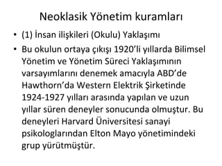 Neoklasik Yönetim kuramları (1) İnsan ilişkileri (Okulu) Yaklaşımı Bu okulun ortaya çıkışı 1920’li yıllarda Bilimsel Yönetim ve Yönetim Süreci Yaklaşımının varsayımlarını denemek amacıyla ABD’de Hawthorn’da Western Elektrik Şirketinde 1924-1927 yılları arasında yapılan ve uzun yıllar süren deneyler sonucunda olmuştur. Bu deneyleri Harvard Üniversitesi sanayi psikologlarından Elton Mayo yönetimindeki grup yürütmüştür. 