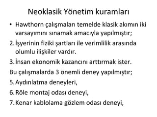 Neoklasik Yönetim kuramları Hawthorn çalışmaları temelde klasik akımın iki varsayımını sınamak amacıyla yapılmıştır; İşyerinin fiziki şartları ile verimlilik arasında olumlu ilişkiler vardır. İnsan ekonomik kazancını arttırmak ister. Bu çalışmalarda 3 önemli deney yapılmıştır; Aydınlatma deneyleri, Röle montaj odası deneyi, Kenar kablolama gözlem odası deneyi, 