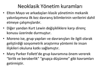 Neoklasik Yönetim kuramları Elton Mayo ve arkadaşları klasik yönetimin mekanik yakınlaşımına ilk kez davranış bilimlerinin verilerini dahil etmeye çalışmışlardır.  Diğer yandan Kurt Lewin değişikliklere karşı direnç konusu üzerinde durmuştur.  Moreno ise, grup yapıları ve davranışları ile ilgili olarak geliştirdiği sosyometrik araştırma yöntemi ile insan ilişkileri okuluna katkı sağlamıştır.  Mary Parker Follett’de grup kavramına önem vererek “birlik ve beraberlik” “grupça düşünme” gibi kavramları getirmiştir. 