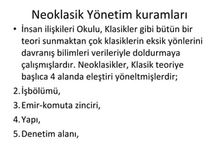 Neoklasik Yönetim kuramları İnsan ilişkileri Okulu, Klasikler gibi bütün bir teori sunmaktan çok klasiklerin eksik yönlerini davranış bilimleri verileriyle doldurmaya çalışmışlardır. Neoklasikler, Klasik teoriye başlıca 4 alanda eleştiri yöneltmişlerdir; İşbölümü, Emir-komuta zinciri, Yapı, Denetim alanı, 