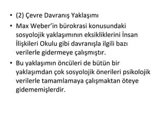 (2) Çevre Davranış Yaklaşımı Max Weber’in bürokrasi konusundaki sosyolojik yaklaşımının eksikliklerini İnsan İlişkileri Okulu gibi davranışla ilgili bazı verilerle gidermeye çalışmıştır. Bu yaklaşımın öncüleri de bütün bir yaklaşımdan çok sosyolojik önerileri psikolojik verilerle tamamlamaya çalışmaktan öteye gidememişlerdir. 