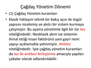 Çağdaş Yönetim Dönemi (1) Çağdaş Yönetim kuramları Klasik Yaklaşım teknik bir bakış açısı ile örgüt yapısını incelemiş ve akılcı bir sistem kurmaya çalışmıştır. Bu aşama yönetimle ilgili bir tür  tez  niteliğindedir. Neoklasik akım ise sistemin ihmal ettiği insan faktörünü yani gayri remi yapıyı açıklamakla yetinmiştir.  Antitez  niteliğindedir. İşte çağdaş yönetim kuramları da  tez ile antitezi birleştirme  amacıyla yapılan  çabalar olarak adlandırılabilir. 