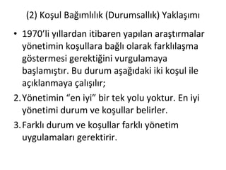 (2) Koşul Bağımlılık (Durumsallık) Yaklaşımı 1970’li yıllardan itibaren yapılan araştırmalar yönetimin koşullara bağlı olarak farklılaşma göstermesi gerektiğini vurgulamaya başlamıştır. Bu durum aşağıdaki iki koşul ile açıklanmaya çalışılır; Yönetimin “en iyi” bir tek yolu yoktur. En iyi yönetimi durum ve koşullar belirler. Farklı durum ve koşullar farklı yönetim uygulamaları gerektirir. 