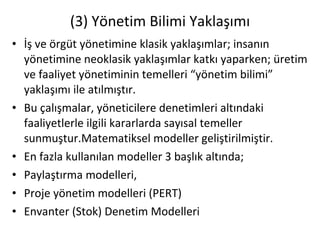 (3) Yönetim Bilimi Yaklaşımı İş ve örgüt yönetimine klasik yaklaşımlar; insanın yönetimine neoklasik yaklaşımlar katkı yaparken; üretim ve faaliyet yönetiminin temelleri “yönetim bilimi” yaklaşımı ile atılmıştır. Bu çalışmalar, yöneticilere denetimleri altındaki faaliyetlerle ilgili kararlarda sayısal temeller sunmuştur.Matematiksel modeller geliştirilmiştir. En fazla kullanılan modeller 3 başlık altında; Paylaştırma modelleri, Proje yönetim modelleri (PERT)  Envanter (Stok) Denetim Modelleri 