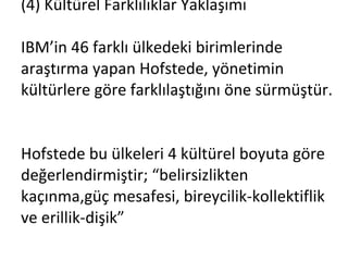 (4) Kültürel Farklılıklar Yaklaşımı IBM’in 46 farklı ülkedeki birimlerinde araştırma yapan Hofstede, yönetimin kültürlere göre farklılaştığını öne sürmüştür.  Hofstede bu ülkeleri 4 kültürel boyuta göre değerlendirmiştir; “belirsizlikten kaçınma,güç mesafesi, bireycilik-kollektiflik ve erillik-dişik” 