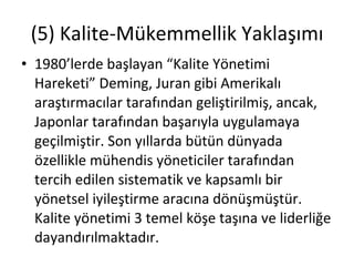 (5) Kalite-Mükemmellik Yaklaşımı 1980’lerde başlayan “Kalite Yönetimi Hareketi” Deming, Juran gibi Amerikalı araştırmacılar tarafından geliştirilmiş, ancak, Japonlar tarafından başarıyla uygulamaya geçilmiştir. Son yıllarda bütün dünyada özellikle mühendis yöneticiler tarafından tercih edilen sistematik ve kapsamlı bir yönetsel iyileştirme aracına dönüşmüştür. Kalite yönetimi 3 temel köşe taşına ve liderliğe dayandırılmaktadır. 