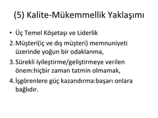 (5) Kalite-Mükemmellik Yaklaşımı Üç Temel Köşetaşı ve Liderlik Müşteri(iç ve dış müşteri) memnuniyeti üzerinde yoğun bir odaklanma, Sürekli iyileştirme/geliştirmeye verilen önem:hiçbir zaman tatmin olmamak, İşgörenlere güç kazandırma:başarı onlara bağlıdır. 