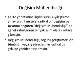 Değişim Mühendisliği Kalite yönetimine ilişkin sürekli iyileştirme anlayışının tam tersi radikal bir değişim ve tasarımı öngören “değişim Mühendisliği” de genel kabul gören bir yaklaşım olarak ortaya çıkmıştır. Değişim Mühendisliği, örgütü geliştirmek için tümünün veya iş süreçlerinin radikal bir şekilde yeniden tasarımıdır. 