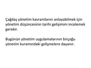 Çağdaş yönetim kavramlarını anlayabilmek için yönetim düşüncesinin tarihi gelişimini incelemek gerekir.  Bugünün yönetim uygulamalarının birçoğu yönetim kuramındaki gelişmelere dayanır. 