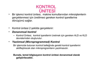 KONTROL
ÜNİTESİ
• Bir işlemci kontrol ünitesi, makine komutlarından mikroişlemlerin
gerçeklenmesi için üretilmesi gereken kontrol işaretlerine
dönüşümü sağlar.
• Kontrol ünitesi 2 şekilde gerçeklenir:
• Donanımsal kontrol
– Kontrol Ünitesi, kontrol işaretlerini üretmek için gereken ALD ve KLD
devrelerinden oluşturulur.
• Yazılımsal (Microprogrammed) Kontrol
Bir işlemcide bulunan kontrol belleğinde gerekli kontrol işaretlerini
aktifleştirecek olan mikroprogramların yazılmasıdır.
Burada, temel bilgisayarın kontrol ünitesi donanımsal olarak
geliştirilecektir.
 