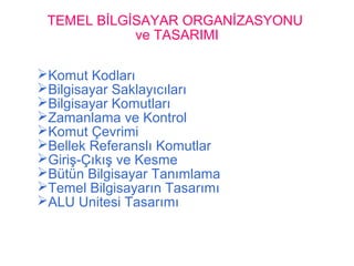 TEMEL BİLGİSAYAR ORGANİZASYONU
ve TASARIMI
Komut Kodları
Bilgisayar Saklayıcıları
Bilgisayar Komutları
Zamanlama ve Kontrol
Komut Çevrimi
Bellek Referanslı Komutlar
Giriş-Çıkış ve Kesme
Bütün Bilgisayar Tanımlama
Temel Bilgisayarın Tasarımı
ALU Unitesi Tasarımı
 