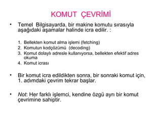 KOMUT ÇEVRİMİ
• Temel Bilgisayarda, bir makine komutu sırasıyla
aşağıdaki aşamalar halinde icra edilir. :
1. Bellekten komut alma işlemi (fetching)
2. Komutun kodçözümü (decoding)
3. Komut dolaylı adresle kullanıyorsa, bellekten efektif adres
okuma
4. Komut icrası
• Bir komut icra edildikten sonra, bir sonraki komut için,
1. adımdaki çevrim tekrar başlar.
• Not: Her farklı işlemci, kendine özgü ayrı bir komut
çevrimine sahiptir.
 