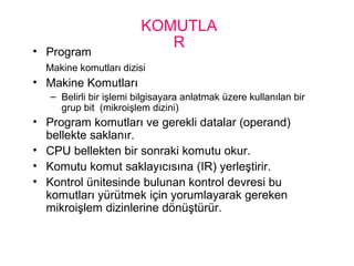 KOMUTLA
R• Program
Makine komutları dizisi
• Makine Komutları
– Belirli bir işlemi bilgisayara anlatmak üzere kullanılan bir
grup bit (mikroişlem dizini)
• Program komutları ve gerekli datalar (operand)
bellekte saklanır.
• CPU bellekten bir sonraki komutu okur.
• Komutu komut saklayıcısına (IR) yerleştirir.
• Kontrol ünitesinde bulunan kontrol devresi bu
komutları yürütmek için yorumlayarak gereken
mikroişlem dizinlerine dönüştürür.
 