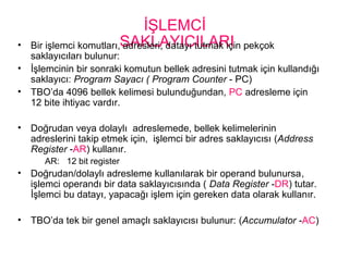 İŞLEMCİ
SAKLAYICILARI• Bir işlemci komutları, adresleri, datayı tutmak için pekçok
saklayıcıları bulunur:
• İşlemcinin bir sonraki komutun bellek adresini tutmak için kullandığı
saklayıcı: Program Sayacı ( Program Counter - PC)
• TBO’da 4096 bellek kelimesi bulunduğundan, PC adresleme için
12 bite ihtiyac vardır.
• Doğrudan veya dolaylı adreslemede, bellek kelimelerinin
adreslerini takip etmek için, işlemci bir adres saklayıcısı (Address
Register -AR) kullanır.
AR: 12 bit register
• Doğrudan/dolaylı adresleme kullanılarak bir operand bulunursa,
işlemci operandı bir data saklayıcısında ( Data Register -DR) tutar.
İşlemci bu datayı, yapacağı işlem için gereken data olarak kullanır.
• TBO’da tek bir genel amaçlı saklayıcısı bulunur: (Accumulator -AC)
 