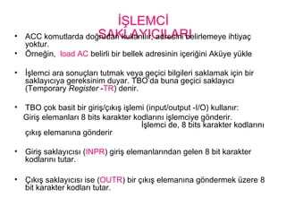 İŞLEMCİ
SAKLAYICILARI• ACC komutlarda doğrudan kullanılır, adresini belirlemeye ihtiyaç
yoktur.
• Örneğin, load AC belirli bir bellek adresinin içeriğini Aküye yükle
• İşlemci ara sonuçları tutmak veya geçici bilgileri saklamak için bir
saklayıcıya gereksinim duyar. TBO’da buna geçici saklayıcı
(Temporary Register -TR) denir.
• TBO çok basit bir giriş/çıkış işlemi (input/output -I/O) kullanır:
Giriş elemanları 8 bits karakter kodlarını işlemciye gönderir.
İşlemci de, 8 bits karakter kodlarını
çıkış elemanına gönderir
• Giriş saklayıcısı (INPR) giriş elemanlarından gelen 8 bit karakter
kodlarını tutar.
• Çıkış saklayıcısı ise (OUTR) bir çıkış elemanına göndermek üzere 8
bit karakter kodları tutar.
 