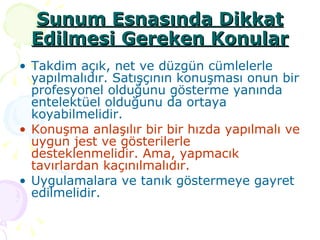 Sunum Esnasında Dikkat Edilmesi Gereken Konular Takdim açık, net ve düzgün cümlelerle yapılmalıdır. Satışçının konuşması onun bir profesyonel olduğunu gösterme yanında entelektüel olduğunu da ortaya koyabilmelidir. Konuşma anlaşılır bir bir hızda yapılmalı ve uygun jest ve gösterilerle desteklenmelidir. Ama, yapmacık tavırlardan kaçınılmalıdır. Uygulamalara ve tanık göstermeye gayret edilmelidir. 