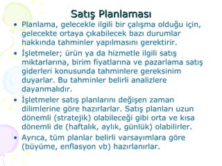 Satış Planlaması Planlama, gelecekle ilgili bir çalışma olduğu için, gelecekte ortaya çıkabilecek bazı durumlar hakkında tahminler yapılmasını gerektirir.  İşletmeler; ürün ya da hizmetle ilgili satış miktarlarına, birim fiyatlarına ve pazarlama satış giderleri konusunda tahminlere gereksinim duyarlar. Bu tahminler belirli analizlere dayanmalıdır. İşletmeler satış planlarını değişen zaman dilimlerine göre hazırlarlar. Satış planları uzun dönemli (stratejik) olabileceği gibi orta ve kısa dönemli de (haftalık, aylık, günlük) olabilirler. Ayrıca, tüm planlar belirli varsayımlara göre (büyüme, enflasyon vb) hazırlanırlar. 