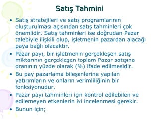 Satış Tahmini Satış stratejileri ve satış programlarının oluşturulması açısından satış tahminleri çok önemlidir. Satış tahminleri ise doğrudan Pazar talebiyle ilişkili olup, işletmenin pazardan alacağı paya bağlı olacaktır.  Pazar payı, bir işletmenin gerçekleşen satış miktarının gerçekleşen toplam Pazar satışına oranının yüzde olarak (%) ifade edilmesidir.  Bu pay pazarlama bileşenlerine yapılan yatırımların ve onların verimliliğinin bir fonksiyonudur. Pazar payı tahminleri için kontrol edilebilen ve edilemeyen etkenlerin iyi incelenmesi gerekir.  Bunun için; 