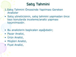 Satış Tahmini 1.Satış Tahmini Öncesinde Yapılması Gereken Analizler Satış yöneticisinin, satış tahmini yapmadan önce bazı konularda inceleme/analiz yapması kaçınılmazdır. Bu analizlerin başlıcaları aşağıdadır; Pazar Analizi, Ürün Analizi, Müşteri Analizi, Fiyat Analizi,  