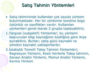 Satış Tahmin Yöntemleri Satış tahmininde kullanılan çok sayıda yöntem bulunmaktadır. Her bir yöntemin kendine özgü üstünlük ve zayıflıkları vardır. Kullanılan yöntemleri genel olarak 2 grupta toplayabiliriz.  1.Yargısal (subjektif) Yöntemler; bu yöntemi başvurulan bilgi kaynağının özelliğine göre ikiye ayırabiliriz. Bunlar; satış gücü kaynaklı ve yönetici kaynaklı yaklaşımlardır. 2.İstatistik Temelli Talep Tahmin Yöntemleri; Regresyon Yöntemi, Kesit Verilerle Talep tahmini, Sanayi Analizi Yöntemi, Mamul Analizi Yöntemi, Karma Yöntem 