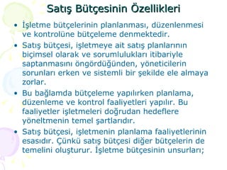 Satış Bütçesinin Özellikleri İşletme bütçelerinin planlanması, düzenlenmesi ve kontrolüne bütçeleme denmektedir.  Satış bütçesi, işletmeye ait satış planlarının biçimsel olarak ve sorumlulukları itibariyle saptanmasını öngördüğünden, yöneticilerin sorunları erken ve sistemli bir şekilde ele almaya zorlar. Bu bağlamda bütçeleme yapılırken planlama, düzenleme ve kontrol faaliyetleri yapılır. Bu faaliyetler işletmeleri doğrudan hedeflere yöneltmenin temel şartlarıdır. Satış bütçesi, işletmenin planlama faaliyetlerinin esasıdır. Çünkü satış bütçesi diğer bütçelerin de temelini oluşturur. İşletme bütçesinin unsurları; 