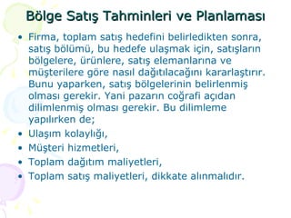Bölge Satış Tahminleri ve Planlaması Firma, toplam satış hedefini belirledikten sonra, satış bölümü, bu hedefe ulaşmak için, satışların bölgelere, ürünlere, satış elemanlarına ve müşterilere göre nasıl dağıtılacağını kararlaştırır. Bunu yaparken, satış bölgelerinin belirlenmiş olması gerekir. Yani pazarın coğrafi açıdan dilimlenmiş olması gerekir. Bu dilimleme yapılırken de; Ulaşım kolaylığı, Müşteri hizmetleri, Toplam dağıtım maliyetleri, Toplam satış maliyetleri, dikkate alınmalıdır. 