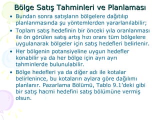 Bölge Satış Tahminleri ve Planlaması Bundan sonra satışların bölgelere dağıtılıp planlanmasında şu yöntemlerden yararlanılabilir;  Toplam satış hedefinin bir önceki yıla oranlanması ile ön görülen satış artış hızı oranı tüm bölgelere uygulanarak bölgeler için satış hedefleri belirlenir.  Her bölgenin potansiyeline uygun hedefler konabilir ya da her bölge için ayrı ayrı tahminlerde bulunulabilir. Bölge hedefleri ya da diğer adı ile kotalar belirlenince, bu kotaların aylara göre dağılımı planlanır. Pazarlama Bölümü, Tablo 9.1’deki gibi bir satış hacmi hedefini satış bölümüne vermiş olsun.  