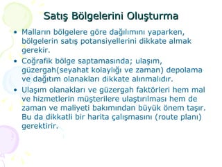 Satış Bölgelerini Oluşturma Malların bölgelere göre dağılımını yaparken, bölgelerin satış potansiyellerini dikkate almak gerekir.  Coğrafik bölge saptamasında; ulaşım, güzergah(seyahat kolaylığı ve zaman) depolama ve dağıtım olanakları dikkate alınmalıdır.  Ulaşım olanakları ve güzergah faktörleri hem mal ve hizmetlerin müşterilere ulaştırılması hem de zaman ve maliyeti bakımından büyük önem taşır. Bu da dikkatli bir harita çalışmasını (route planı) gerektirir.  