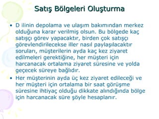 Satış Bölgeleri Oluşturma D ilinin depolama ve ulaşım bakımından merkez olduğuna karar verilmiş olsun. Bu bölgede kaç satışçı görev yapacaktır, birden çok satışçı görevlendirilecekse iller nasıl paylaşılacaktır soruları, müşterilerin ayda kaç kez ziyaret edilmeleri gerektiğine, her müşteri için harcanacak ortalama ziyaret süresine ve yolda geçecek süreye bağlıdır.  Her müşterinin ayda üç kez ziyaret edileceği ve her müşteri için ortalama bir saat görüşme süresine ihtiyaç olduğu dikkate alındığında bölge için harcanacak süre şöyle hesaplanır.  