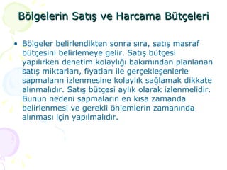 Bölgelerin Satış ve Harcama Bütçeleri Bölgeler belirlendikten sonra sıra, satış masraf bütçesini belirlemeye gelir. Satış bütçesi yapılırken denetim kolaylığı bakımından planlanan satış miktarları, fiyatları ile gerçekleşenlerle sapmaların izlenmesine kolaylık sağlamak dikkate alınmalıdır. Satış bütçesi aylık olarak izlenmelidir. Bunun nedeni sapmaların en kısa zamanda belirlenmesi ve gerekli önlemlerin zamanında alınması için yapılmalıdır. 