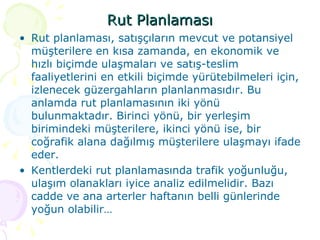 Rut Planlaması Rut planlaması, satışçıların mevcut ve potansiyel müşterilere en kısa zamanda, en ekonomik ve hızlı biçimde ulaşmaları ve satış-teslim faaliyetlerini en etkili biçimde yürütebilmeleri için, izlenecek güzergahların planlanmasıdır. Bu anlamda rut planlamasının iki yönü bulunmaktadır. Birinci yönü, bir yerleşim birimindeki müşterilere, ikinci yönü ise, bir coğrafik alana dağılmış müşterilere ulaşmayı ifade eder. Kentlerdeki rut planlamasında trafik yoğunluğu, ulaşım olanakları iyice analiz edilmelidir. Bazı cadde ve ana arterler haftanın belli günlerinde yoğun olabilir… 