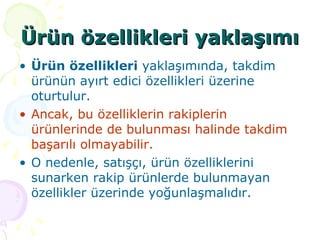 Ürün özellikleri yaklaşımı Ürün özellikleri  yaklaşımında, takdim ürünün ayırt edici özellikleri üzerine oturtulur.  Ancak, bu özelliklerin rakiplerin ürünlerinde de bulunması halinde takdim başarılı olmayabilir.   O nedenle, satışçı, ürün özelliklerini sunarken rakip ürünlerde bulunmayan özellikler üzerinde yoğunlaşmalıdır.  