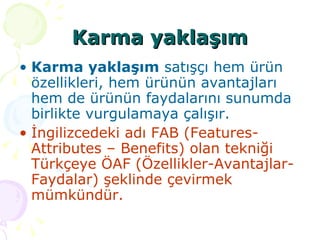 Karma yaklaşım Karma yaklaşım  satışçı hem ürün özellikleri, hem ürünün avantajları hem de ürünün faydalarını sunumda birlikte vurgulamaya çalışır.  İngilizcedeki adı FAB (Features-Attributes – Benefits) olan tekniği Türkçeye ÖAF (Özellikler-Avantajlar-Faydalar) şeklinde çevirmek mümkündür.  