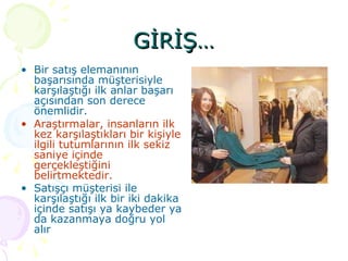 GİRİŞ… Bir satış elemanının başarısında müşterisiyle karşılaştığı ilk anlar başarı açısından son derece önemlidir.  Araştırmalar, insanların ilk kez karşılaştıkları bir kişiyle ilgili tutumlarının ilk sekiz saniye içinde gerçekleştiğini belirtmektedir. Satışçı müşterisi ile karşılaştığı ilk bir iki dakika içinde satışı ya kaybeder ya da kazanmaya doğru yol alır   