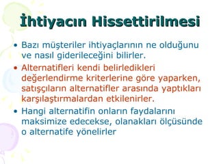 İhtiyacın Hissettirilmesi Bazı müşteriler ihtiyaçlarının ne olduğunu ve nasıl giderileceğini bilirler.  Alternatifleri kendi belirledikleri değerlendirme kriterlerine göre yaparken, satışçıların alternatifler arasında yaptıkları karşılaştırmalardan etkilenirler.  Hangi alternatifin onların faydalarını maksimize edecekse, olanakları ölçüsünde o alternatife yönelirler  